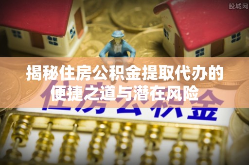 盂县揭秘住房公积金提取代办的便捷之道与潜在风险