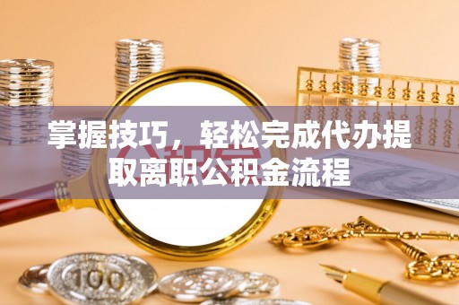 盂县掌握技巧，轻松完成代办提取离职公积金流程