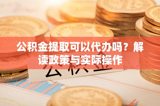 盂县公积金提取可以代办吗？解读政策与实际操作