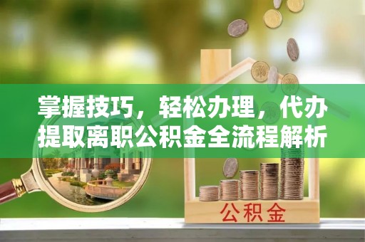盂县掌握技巧，轻松办理，代办提取离职公积金全流程解析
