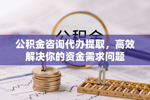 盂县公积金咨询代办提取，高效解决你的资金需求问题