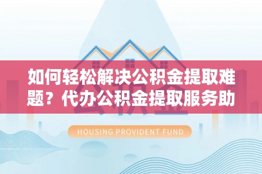 盂县如何轻松解决公积金提取难题？代办公积金提取服务助您一臂之力