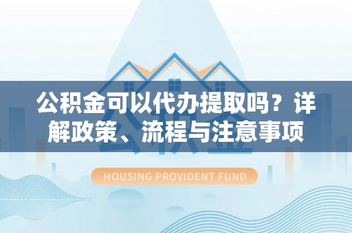 盂县公积金可以代办提取吗？详解政策、流程与注意事项