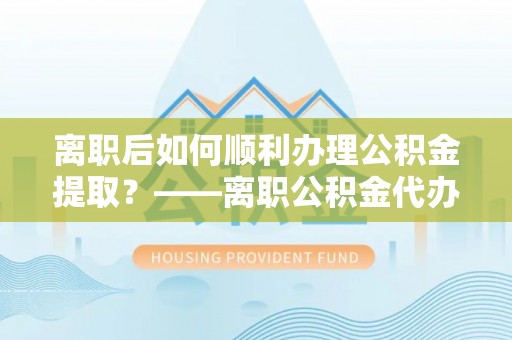 盂县离职后如何顺利办理公积金提取？——离职公积金代办提取全攻略