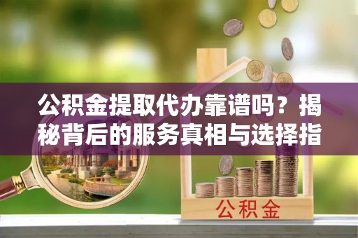 盂县公积金提取代办靠谱吗？揭秘背后的服务真相与选择指南