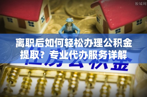 盂县离职后如何轻松办理公积金提取？专业代办服务详解