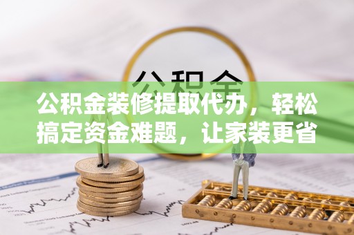 盂县公积金装修提取代办，轻松搞定资金难题，让家装更省心