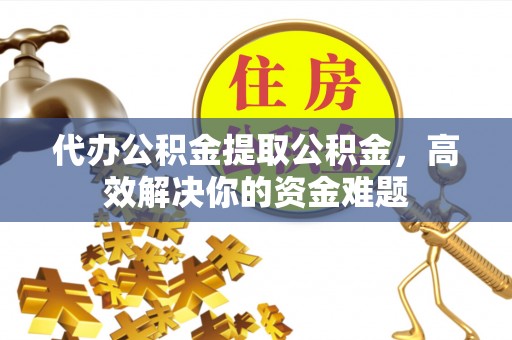 盂县代办公积金提取公积金，高效解决你的资金难题
