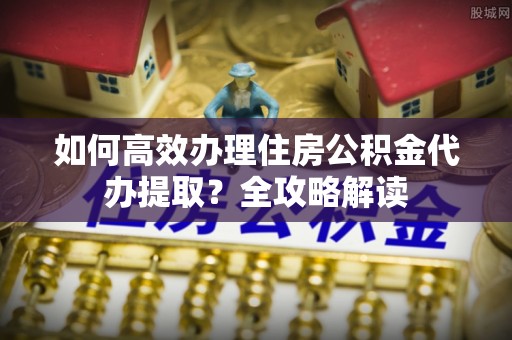 盂县如何高效办理住房公积金代办提取？全攻略解读