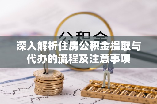 盂县深入解析住房公积金提取与代办的流程及注意事项