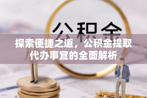 盂县探索便捷之道，公积金提取代办事宜的全面解析