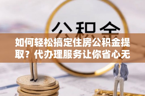 盂县如何轻松搞定住房公积金提取？代办理服务让你省心无忧