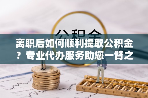 盂县离职后如何顺利提取公积金？专业代办服务助您一臂之力