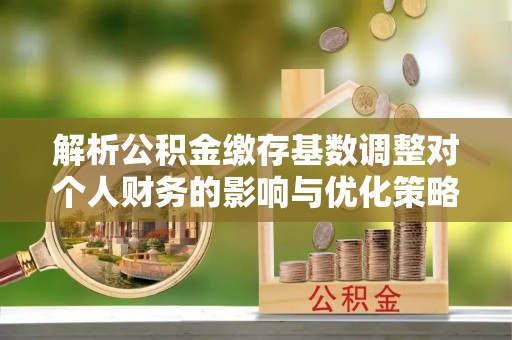 盂县解析公积金缴存基数调整对个人财务的影响与优化策略