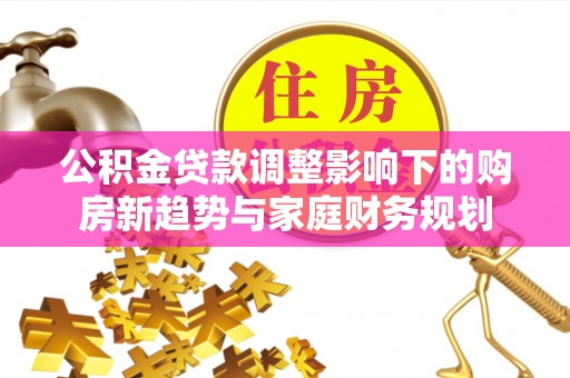 盂县公积金贷款调整影响下的购房新趋势与家庭财务规划
