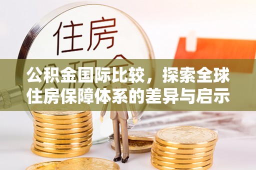 盂县公积金国际比较，探索全球住房保障体系的差异与启示