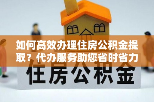 盂县如何高效办理住房公积金提取？代办服务助您省时省力