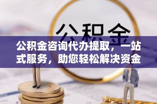 盂县公积金咨询代办提取，一站式服务，助您轻松解决资金难题