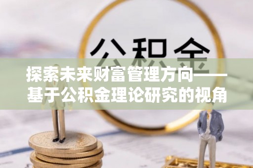盂县探索未来财富管理方向——基于公积金理论研究的视角