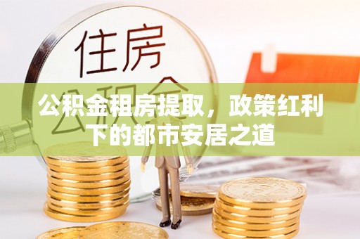 盂县公积金租房提取，政策红利下的都市安居之道