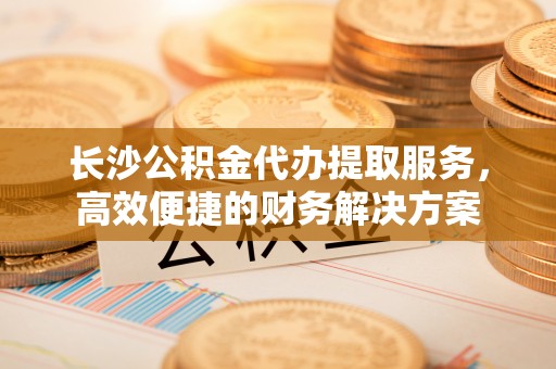 盂县长沙公积金代办提取服务，高效便捷的财务解决方案