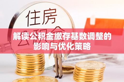 盂县解读公积金缴存基数调整的影响与优化策略