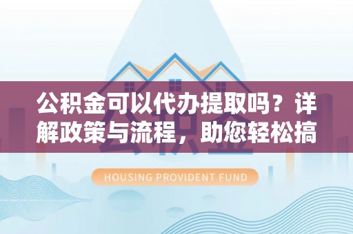 盂县公积金可以代办提取吗？详解政策与流程，助您轻松搞定！