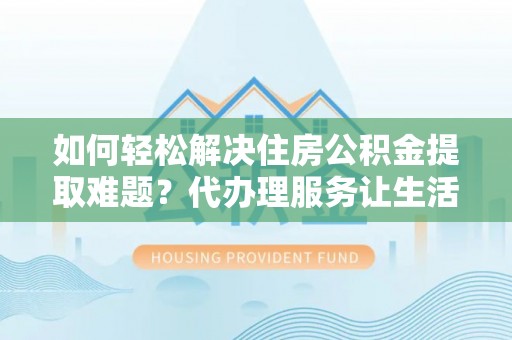 盂县如何轻松解决住房公积金提取难题？代办理服务让生活更简单