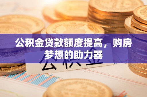 盂县公积金贷款额度提高，购房梦想的助力器