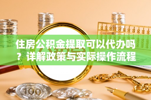 盂县住房公积金提取可以代办吗？详解政策与实际操作流程