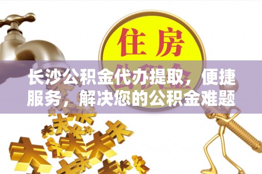 盂县长沙公积金代办提取，便捷服务，解决您的公积金难题