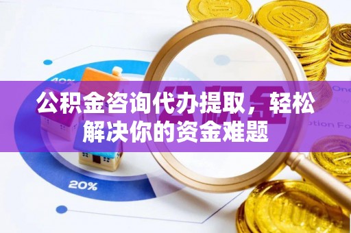 盂县公积金咨询代办提取，轻松解决你的资金难题
