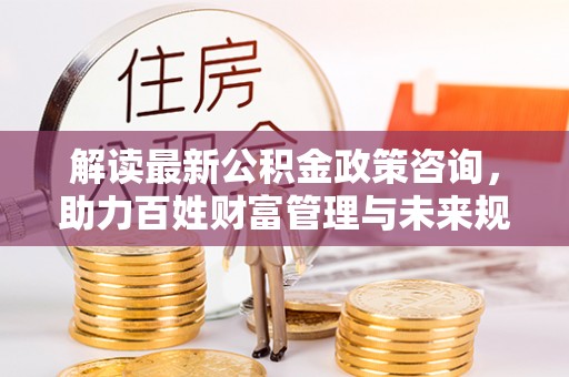 盂县解读最新公积金政策咨询，助力百姓财富管理与未来规划