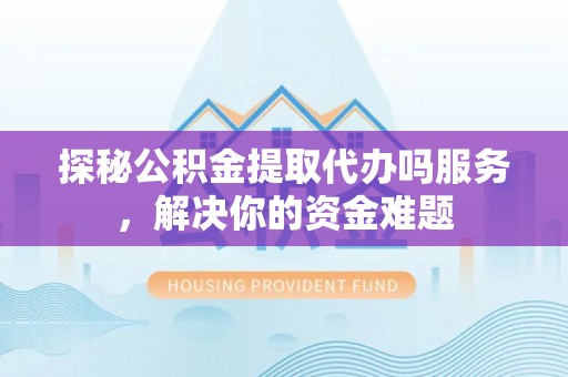 盂县探秘公积金提取代办吗服务，解决你的资金难题