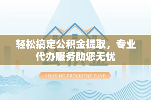 盂县轻松搞定公积金提取，专业代办服务助您无忧