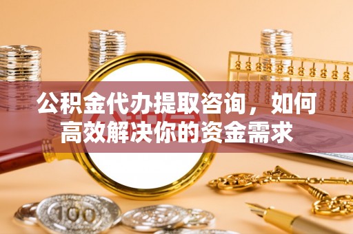 盂县公积金代办提取咨询，如何高效解决你的资金需求