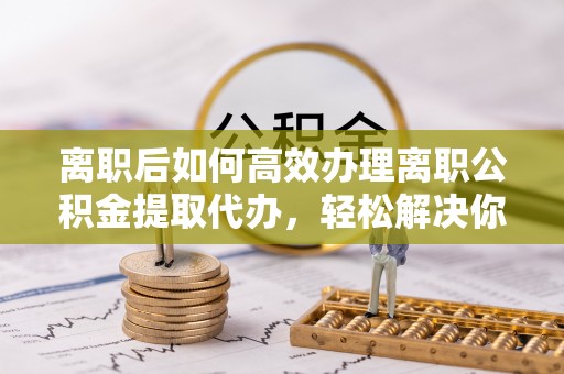 盂县离职后如何高效办理离职公积金提取代办，轻松解决你的后顾之忧