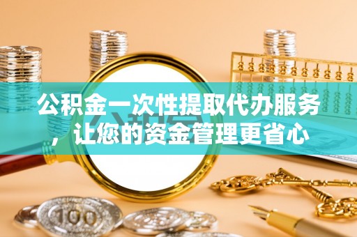 盂县公积金一次性提取代办服务，让您的资金管理更省心