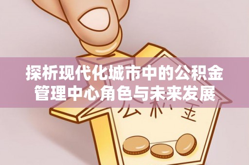 盂县探析现代化城市中的公积金管理中心角色与未来发展