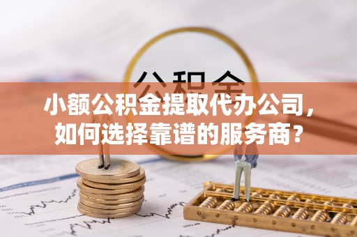 盂县小额公积金提取代办公司，如何选择靠谱的服务商？