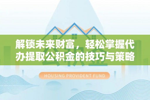 盂县解锁未来财富，轻松掌握代办提取公积金的技巧与策略