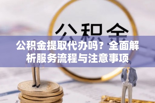 盂县公积金提取代办吗？全面解析服务流程与注意事项