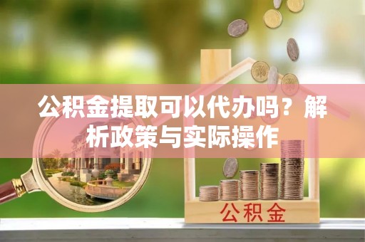 盂县公积金提取可以代办吗？解析政策与实际操作