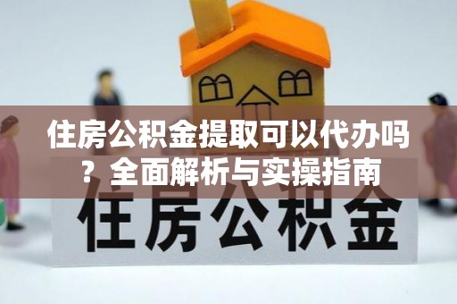 盂县住房公积金提取可以代办吗？全面解析与实操指南
