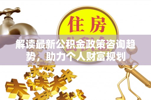 盂县解读最新公积金政策咨询趋势，助力个人财富规划