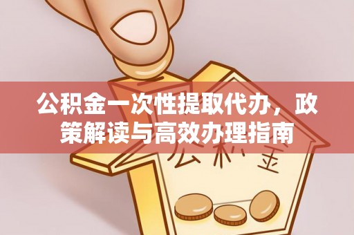 盂县公积金一次性提取代办，政策解读与高效办理指南