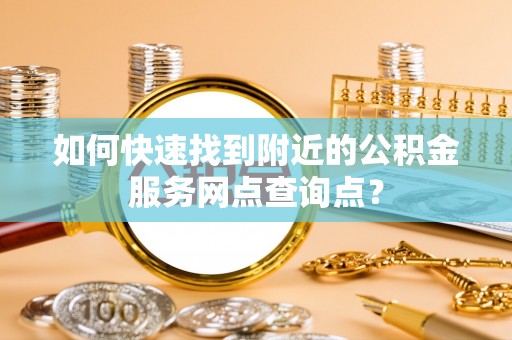 盂县如何快速找到附近的公积金服务网点查询点？