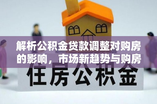 盂县解析公积金贷款调整对购房的影响，市场新趋势与购房者策略
