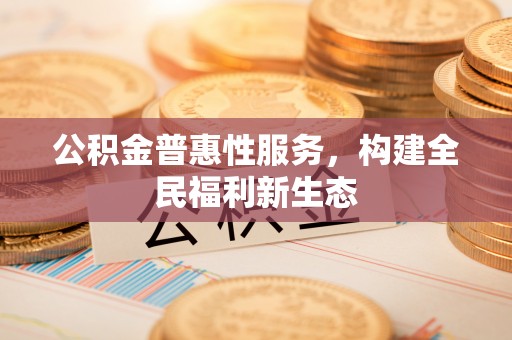 盂县公积金普惠性服务，构建全民福利新生态