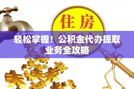 盂县轻松掌握！公积金代办提取业务全攻略